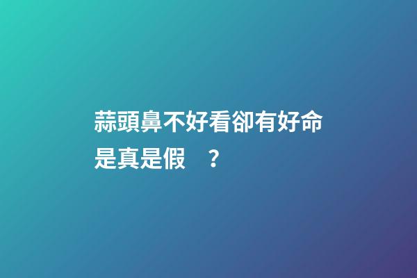 蒜頭鼻不好看卻有好命是真是假？